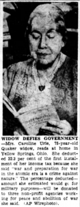 Widow Defies Government. Yellow Springs, Ohio, March 14 [1949] — Mrs. Caroline Urie, 75-year-old widow, deducted 32.3 per cent of the first installment of her income tax because she said “war and preparation for war in the atomic era is a crime against nature.” The percentage deducted — the amount she estimated would go for military purposes — will be donated to three non-profit agencies working for peace and abolition of war, she said.