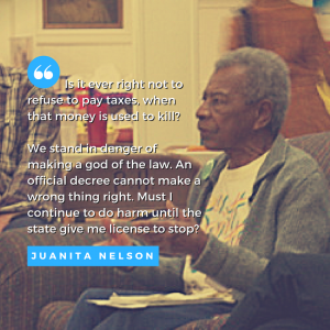 image of Juanita Nelson speaking, with text of quote: " Is it ever right not to refuse to pay taxes, when that money is used to kill? We stand in danger of making a god of the law. An official decree cannot make a wrong thing right. Must I continue to do harm until the state give me license to stop?"