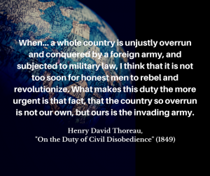 image of a globe in dim lighting with words imposed over it: "When... a whole coun­try is un­justly over­run and con­quered by a for­eign army, and sub­jected to mil­i­tary law, I think that it is not too soon for hon­est men to rebel and rev­o­lu­tion­ize. What makes this duty the more ur­gent is that fact, that the coun­try so over­run is not our own, but ours is the in­vad­ing army. Henry David Thoreau, "On the Duty of Civil Disobedience" (1849)"